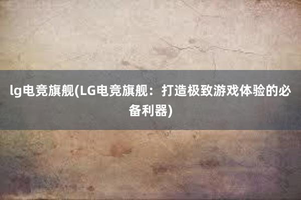 lg电竞旗舰(LG电竞旗舰：打造极致游戏体验的必备利器)