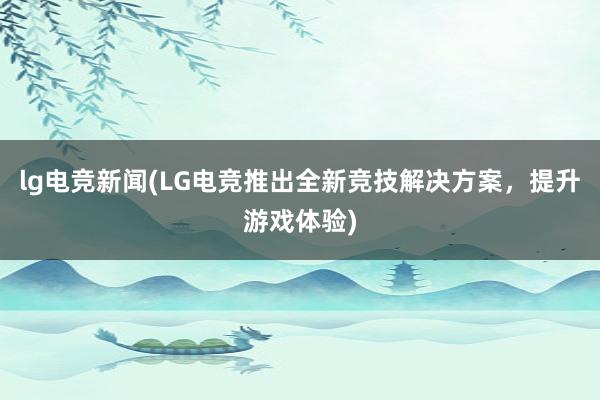 lg电竞新闻(LG电竞推出全新竞技解决方案，提升游戏体验)