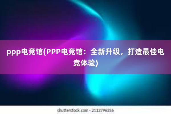 ppp电竞馆(PPP电竞馆：全新升级，打造最佳电竞体验)