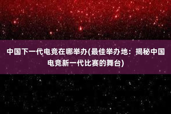 中国下一代电竞在哪举办(最佳举办地：揭秘中国电竞新一代比赛的舞台)