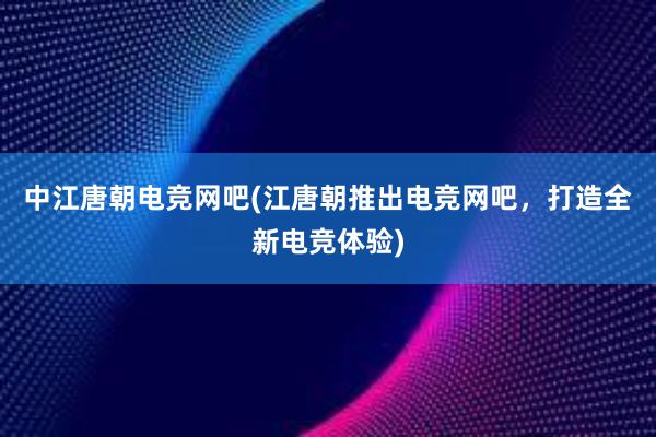 中江唐朝电竞网吧(江唐朝推出电竞网吧，打造全新电竞体验)