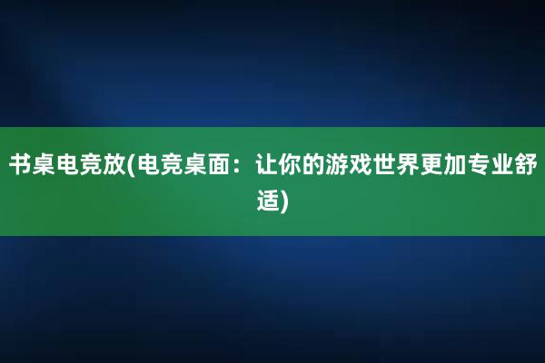 书桌电竞放(电竞桌面：让你的游戏世界更加专业舒适)