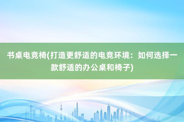 书桌电竞椅(打造更舒适的电竞环境：如何选择一款舒适的办公桌和椅子)