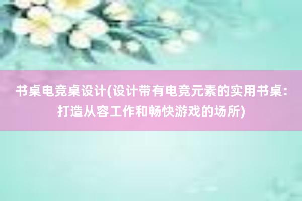 书桌电竞桌设计(设计带有电竞元素的实用书桌：打造从容工作和畅快游戏的场所)