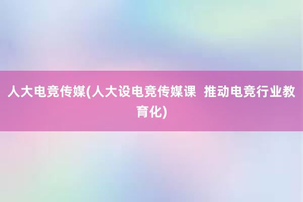 人大电竞传媒(人大设电竞传媒课  推动电竞行业教育化)