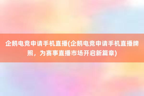 企鹅电竞申请手机直播(企鹅电竞申请手机直播牌照，为赛事直播市场开启新篇章)