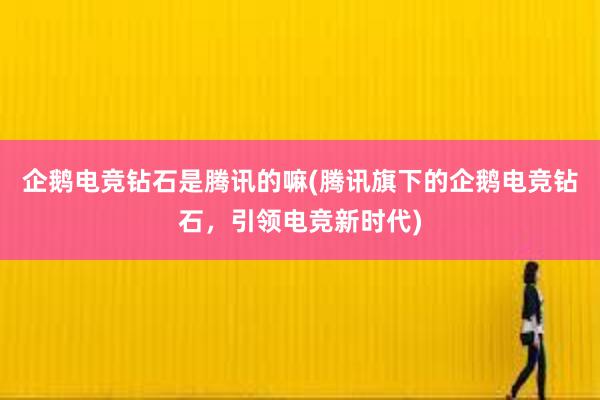 企鹅电竞钻石是腾讯的嘛(腾讯旗下的企鹅电竞钻石，引领电竞新时代)