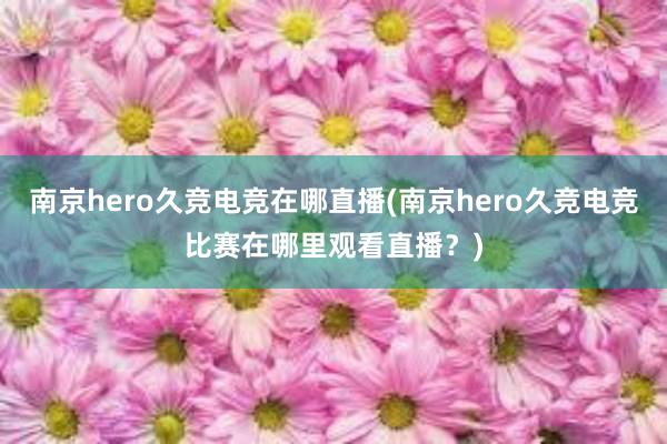 南京hero久竞电竞在哪直播(南京hero久竞电竞比赛在哪里观看直播？)