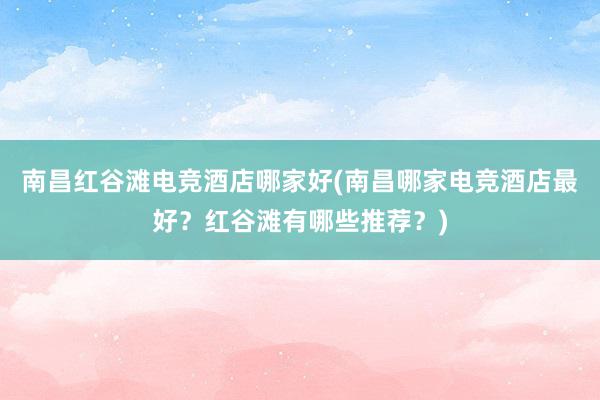 南昌红谷滩电竞酒店哪家好(南昌哪家电竞酒店最好？红谷滩有哪些推荐？)