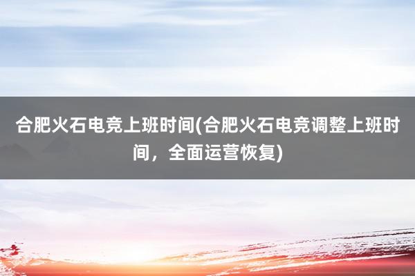 合肥火石电竞上班时间(合肥火石电竞调整上班时间，全面运营恢复)