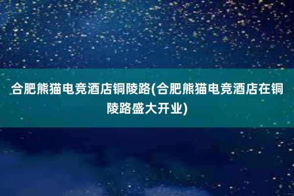 合肥熊猫电竞酒店铜陵路(合肥熊猫电竞酒店在铜陵路盛大开业)