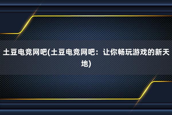 土豆电竞网吧(土豆电竞网吧：让你畅玩游戏的新天地)