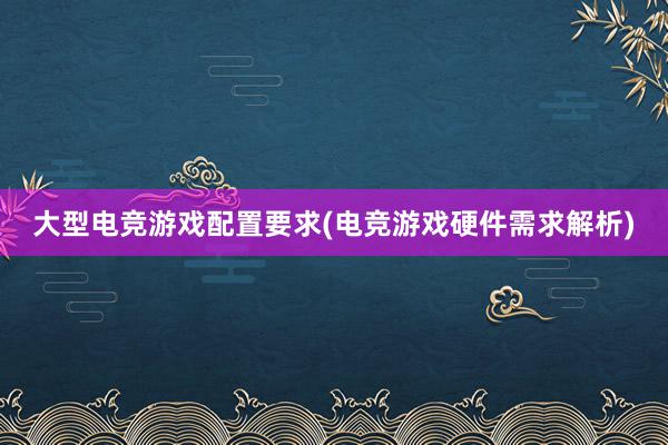 大型电竞游戏配置要求(电竞游戏硬件需求解析)