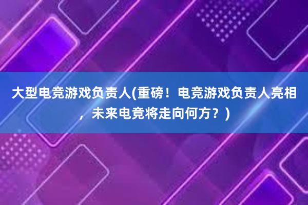 大型电竞游戏负责人(重磅！电竞游戏负责人亮相，未来电竞将走向何方？)