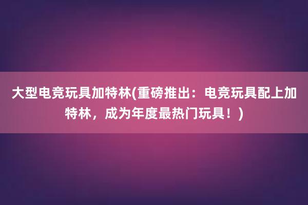 大型电竞玩具加特林(重磅推出：电竞玩具配上加特林，成为年度最热门玩具！)