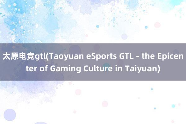 太原电竞gtl(Taoyuan eSports GTL - the Epicenter of Gaming Culture in Taiyuan)