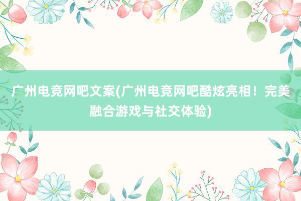 广州电竞网吧文案(广州电竞网吧酷炫亮相！完美融合游戏与社交体验)