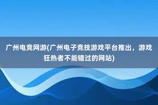 广州电竞网游(广州电子竞技游戏平台推出，游戏狂热者不能错过的网站)