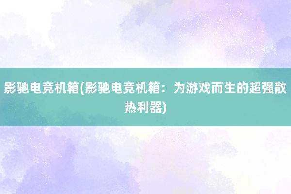 影驰电竞机箱(影驰电竞机箱：为游戏而生的超强散热利器)