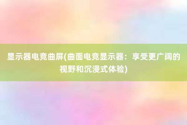 显示器电竞曲屏(曲面电竞显示器：享受更广阔的视野和沉浸式体验)