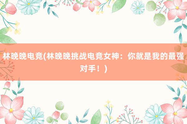 林晚晚电竞(林晚晚挑战电竞女神：你就是我的最强对手！)