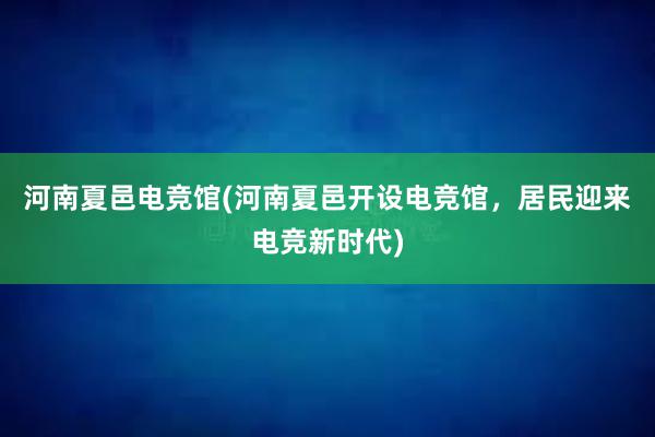 河南夏邑电竞馆(河南夏邑开设电竞馆，居民迎来电竞新时代)