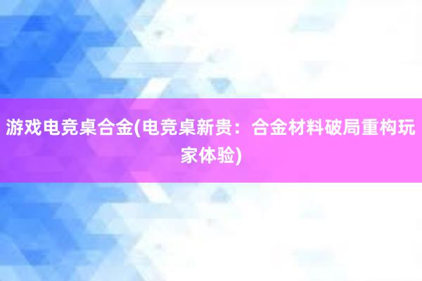 游戏电竞桌合金(电竞桌新贵：合金材料破局重构玩家体验)