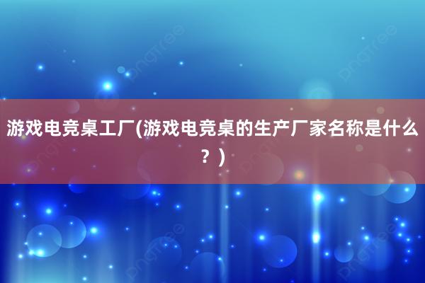 游戏电竞桌工厂(游戏电竞桌的生产厂家名称是什么？)