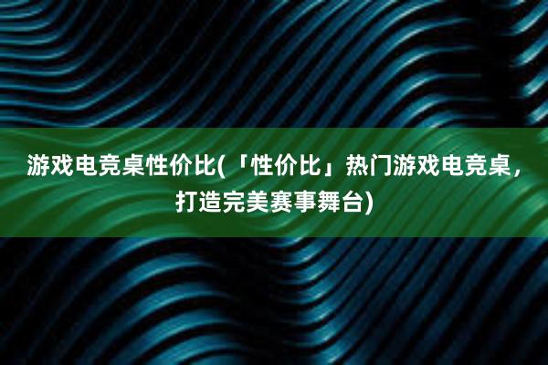 游戏电竞桌性价比(「性价比」热门游戏电竞桌，打造完美赛事舞台)