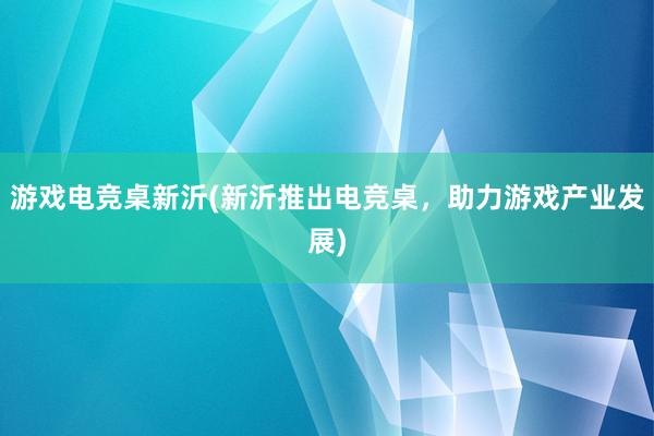 游戏电竞桌新沂(新沂推出电竞桌，助力游戏产业发展)