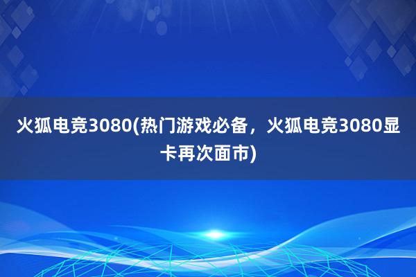 火狐电竞3080(热门游戏必备，火狐电竞3080显卡再次面市)