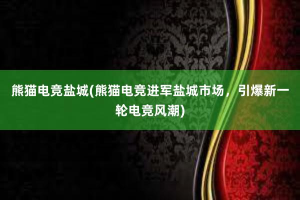 熊猫电竞盐城(熊猫电竞进军盐城市场，引爆新一轮电竞风潮)