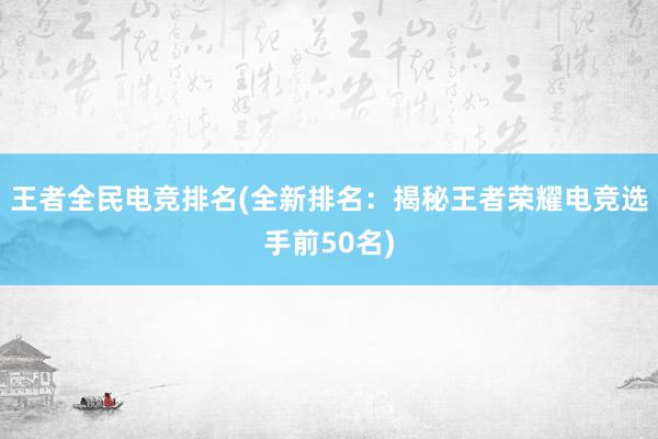 王者全民电竞排名(全新排名：揭秘王者荣耀电竞选手前50名)