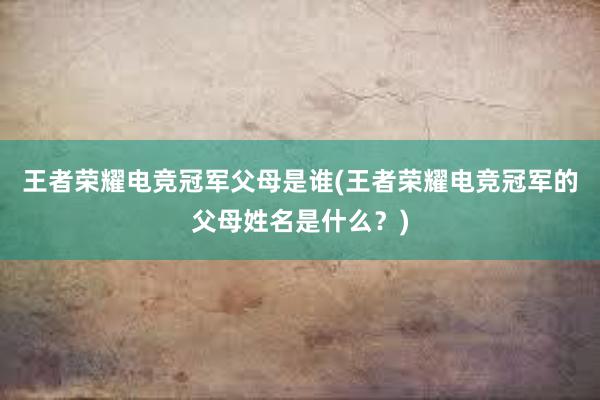 王者荣耀电竞冠军父母是谁(王者荣耀电竞冠军的父母姓名是什么？)