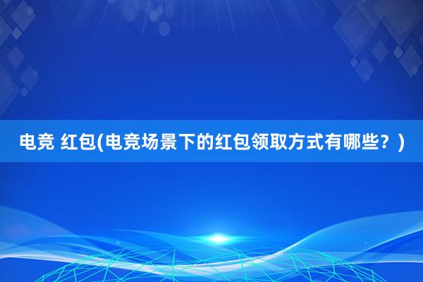 电竞 红包(电竞场景下的红包领取方式有哪些？)