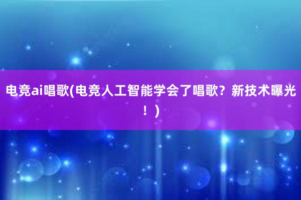 电竞ai唱歌(电竞人工智能学会了唱歌？新技术曝光！)