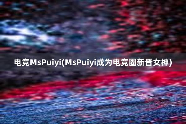 电竞MsPuiyi(MsPuiyi成为电竞圈新晋女神)