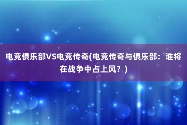 电竞俱乐部VS电竞传奇(电竞传奇与俱乐部：谁将在战争中占上风？)