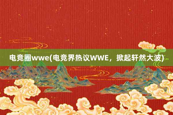 电竞圈wwe(电竞界热议WWE，掀起轩然大波)