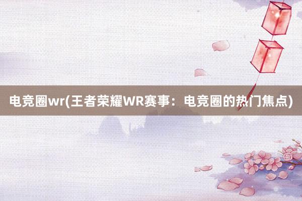 电竞圈wr(王者荣耀WR赛事：电竞圈的热门焦点)