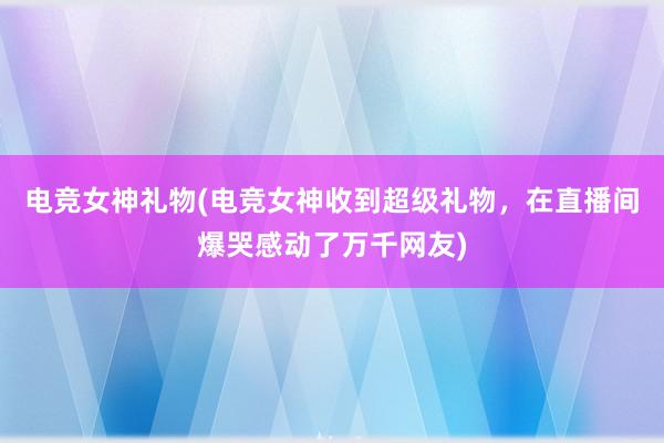 电竞女神礼物(电竞女神收到超级礼物，在直播间爆哭感动了万千网友)