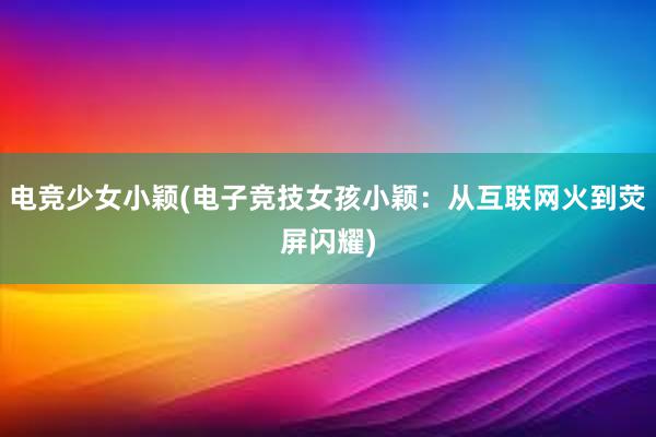 电竞少女小颖(电子竞技女孩小颖：从互联网火到荧屏闪耀)