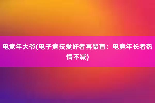 电竞年大爷(电子竞技爱好者再聚首：电竞年长者热情不减)