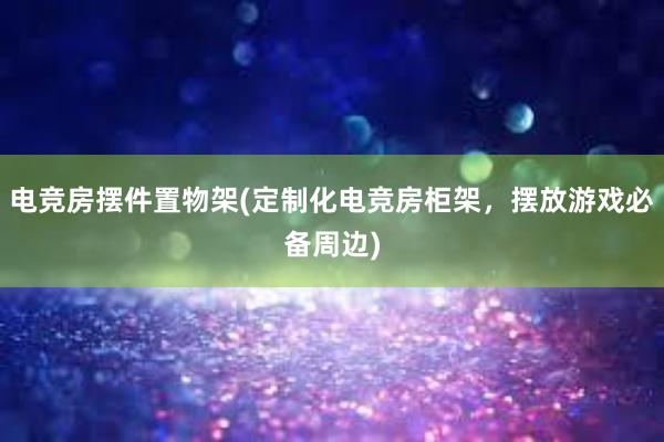 电竞房摆件置物架(定制化电竞房柜架，摆放游戏必备周边)