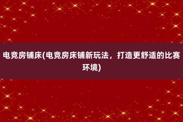 电竞房铺床(电竞房床铺新玩法，打造更舒适的比赛环境)