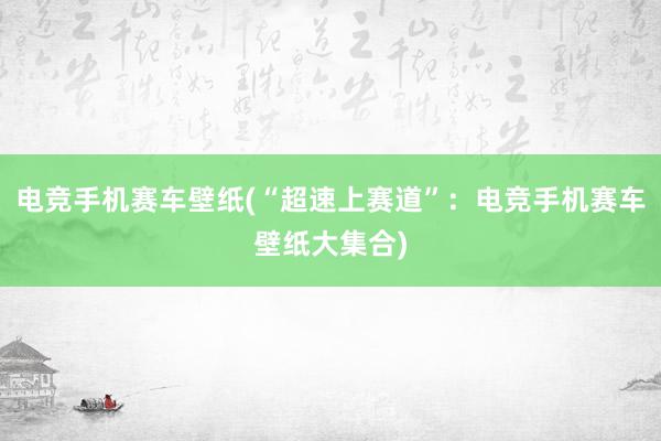 电竞手机赛车壁纸(“超速上赛道”：电竞手机赛车壁纸大集合)