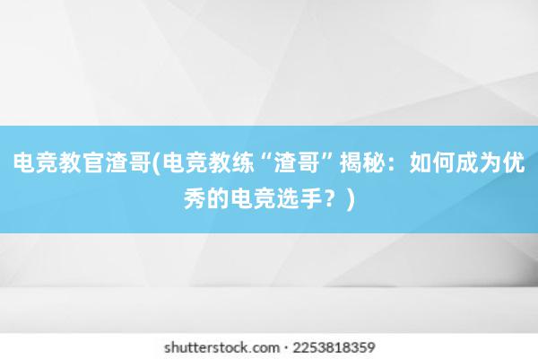 电竞教官渣哥(电竞教练“渣哥”揭秘：如何成为优秀的电竞选手？)