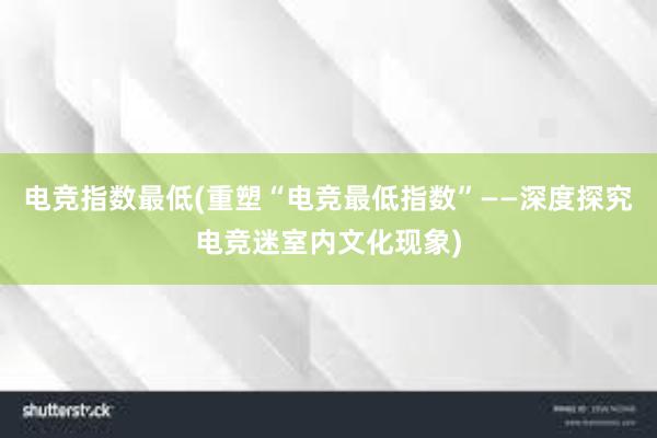 电竞指数最低(重塑“电竞最低指数”——深度探究电竞迷室内文化现象)