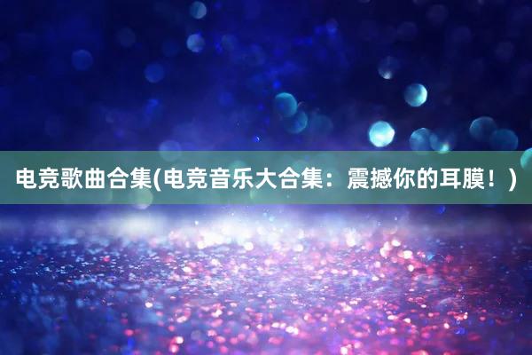 电竞歌曲合集(电竞音乐大合集：震撼你的耳膜！)