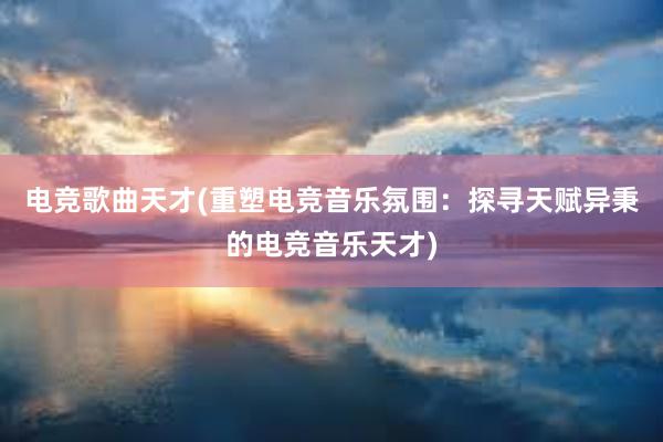 电竞歌曲天才(重塑电竞音乐氛围：探寻天赋异秉的电竞音乐天才)